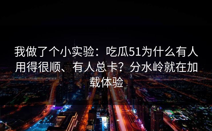 我做了个小实验：吃瓜51为什么有人用得很顺、有人总卡？分水岭就在加载体验