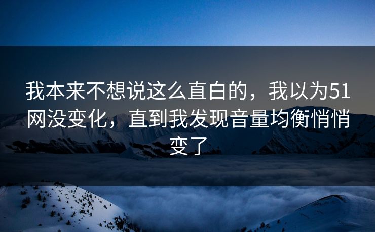 我本来不想说这么直白的，我以为51网没变化，直到我发现音量均衡悄悄变了