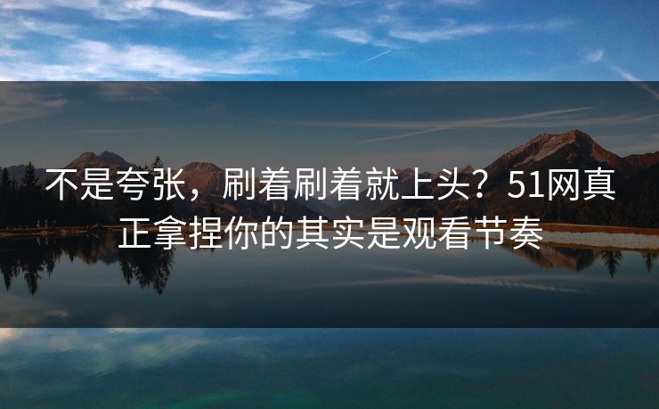 不是夸张，刷着刷着就上头？51网真正拿捏你的其实是观看节奏