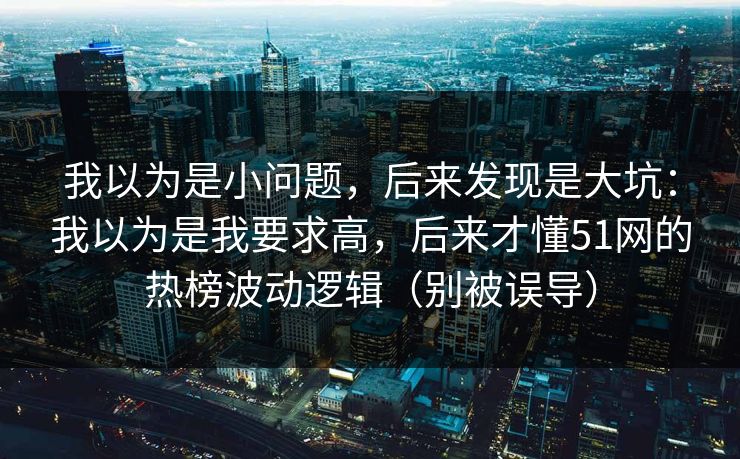 我以为是小问题，后来发现是大坑：我以为是我要求高，后来才懂51网的热榜波动逻辑（别被误导）